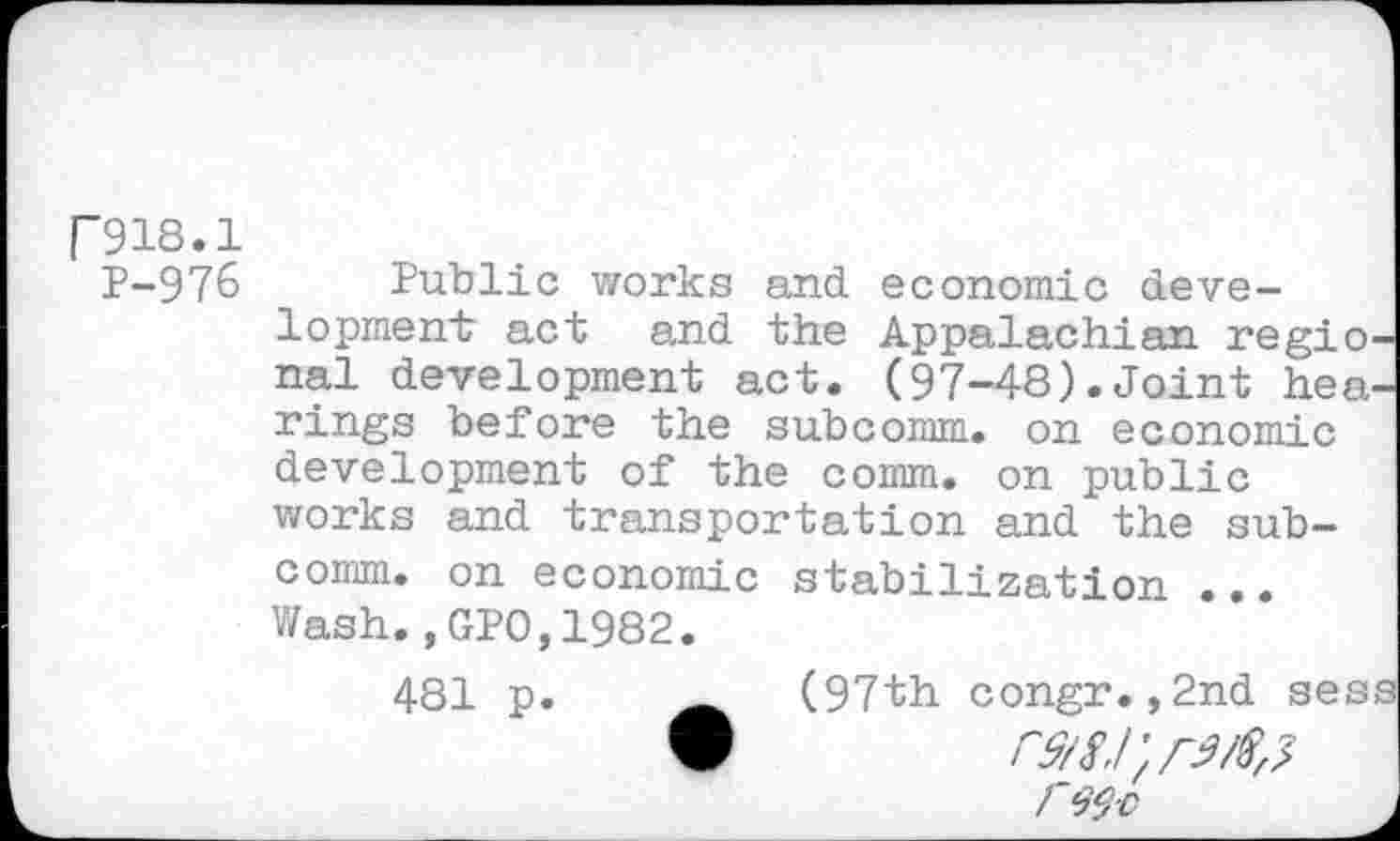 ﻿P918.1
P-976 Public works and economic development act and the Appalachian regional development act. (97-48).Joint hearings before the subcomm, on economic development of the comm, on public works and transportation and the subcomm. on economic stabilization ... Wash.,GPO,1982.
481 p.	(97th congr.,2nd sess